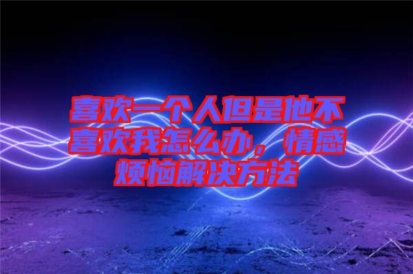 喜歡一個人但是他不喜歡我怎么辦，情感煩惱解決方法