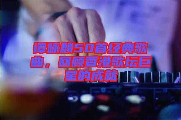 譚詠麟50首經典歌曲，回顧香港歌壇巨星的成就