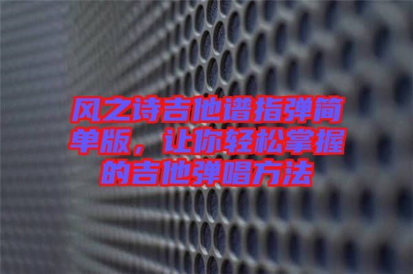 風(fēng)之詩(shī)吉他譜指彈簡(jiǎn)單版,讓你輕松掌握的吉他彈唱方法