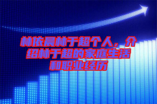 林依晨林于超個人，介紹林于超的家庭生活和職業經歷