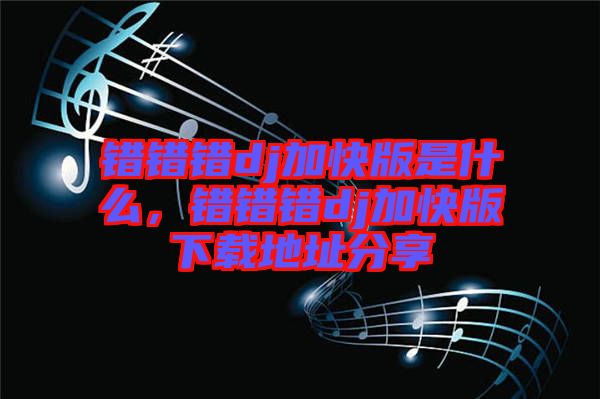 錯(cuò)錯(cuò)錯(cuò)dj加快版是什么，錯(cuò)錯(cuò)錯(cuò)dj加快版下載地址分享