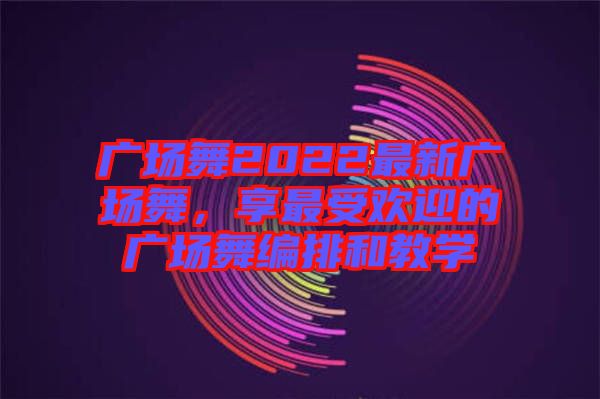 廣場舞2022最新廣場舞，享最受歡迎的廣場舞編排和教學