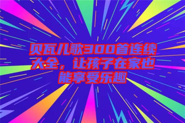 貝瓦兒歌300首連續(xù)大全，讓孩子在家也能享受樂趣