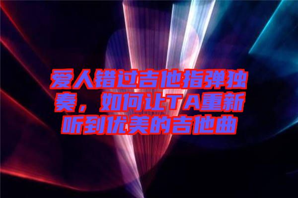 愛人錯過吉他指彈獨奏,如何讓TA重新聽到優美的吉他曲