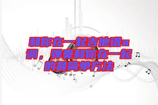 和你在一起吉他譜a調(diào),彈奏和你在一起的最簡(jiǎn)單方法