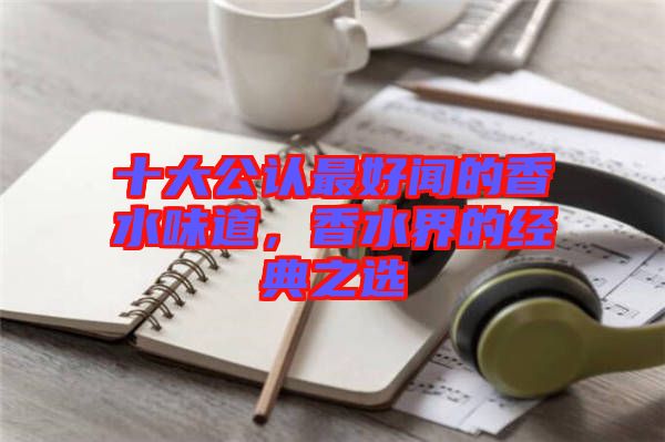 十大公認最好聞的香水味道，香水界的經典之選