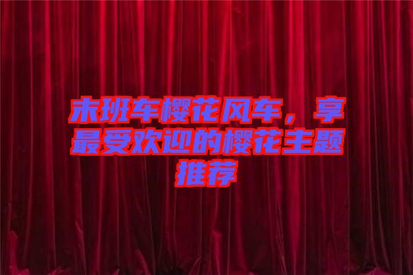 末班車櫻花風(fēng)車,享最受歡迎的櫻花主題推薦