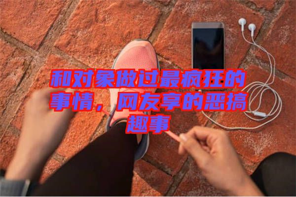 和對(duì)象做過最瘋狂的事情,網(wǎng)友享的惡搞趣事