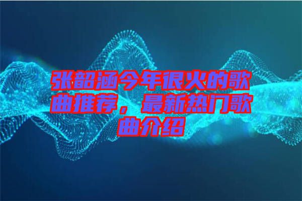 張韶涵今年很火的歌曲推薦，最新熱門歌曲介紹
