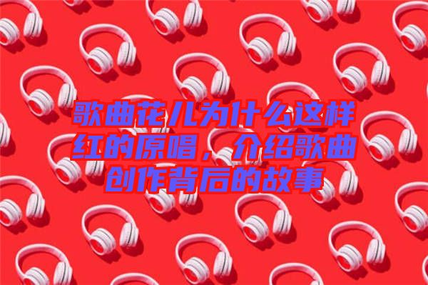 歌曲花兒為什么這樣紅的原唱，介紹歌曲創作背后的故事