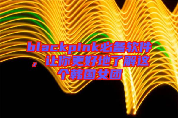 blackpink必備軟件,讓你更好地了解這個韓國女團(tuán)