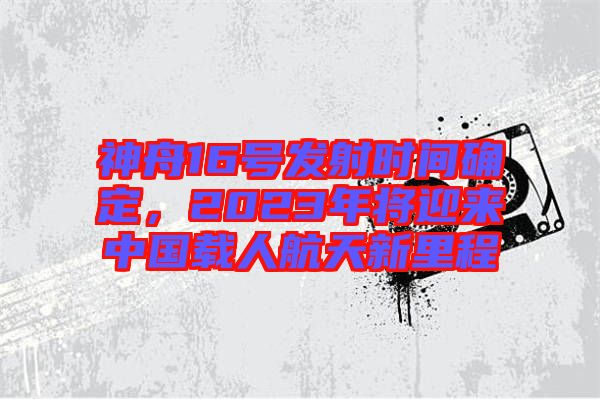 神舟16號(hào)發(fā)射時(shí)間確定,2023年將迎來中國載人航天新里程