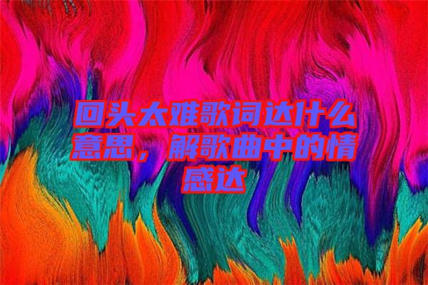 回頭太難歌詞達什么意思，解歌曲中的情感達
