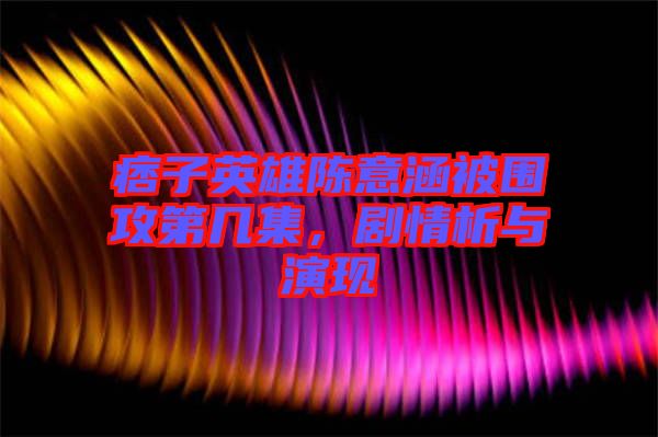 痞子英雄陳意涵被圍攻第幾集,劇情析與演現(xiàn)