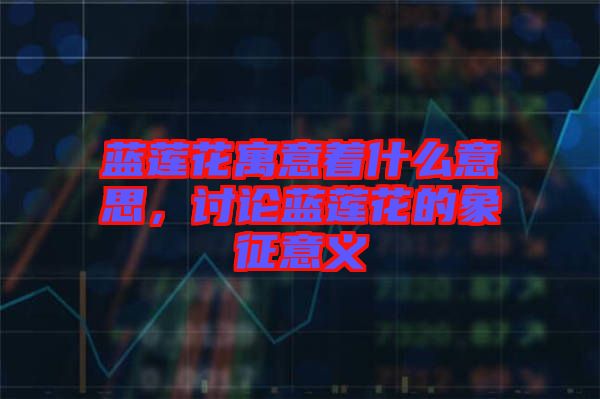 藍(lán)蓮花寓意著什么意思，討論藍(lán)蓮花的象征意義