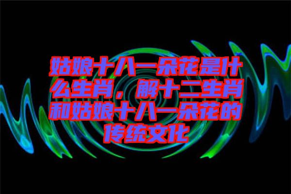 姑娘十八一朵花是什么生肖，解十二生肖和姑娘十八一朵花的傳統文化