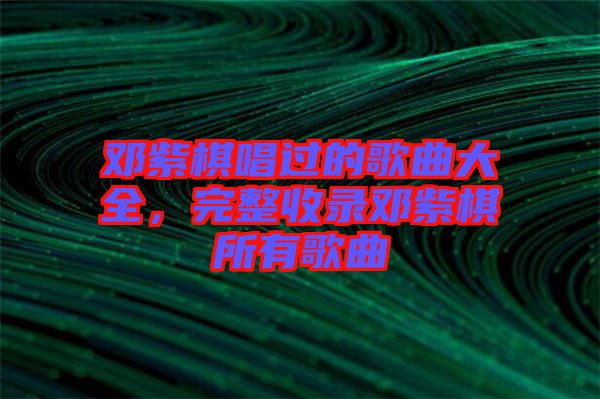 鄧紫棋唱過(guò)的歌曲大全,完整收錄鄧紫棋所有歌曲