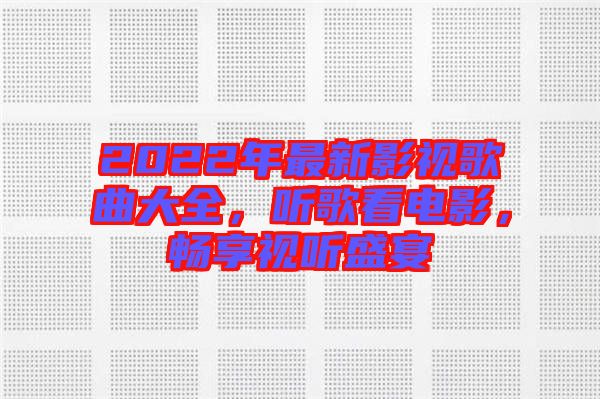 2022年最新影視歌曲大全，聽歌看電影，暢享視聽盛宴