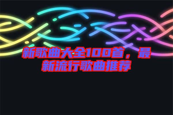 新歌曲大全100首，最新流行歌曲推薦
