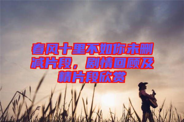 春風(fēng)十里不如你未刪減片段,劇情回顧及精片段欣賞