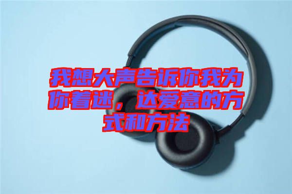 我想大聲告訴你我為你著迷,達(dá)愛意的方式和方法