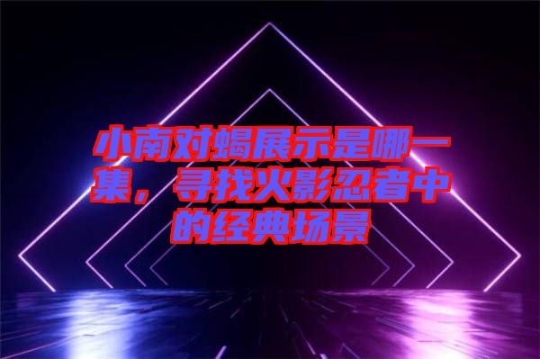 小南對蝎展示是哪一集，尋找火影忍者中的經(jīng)典場景