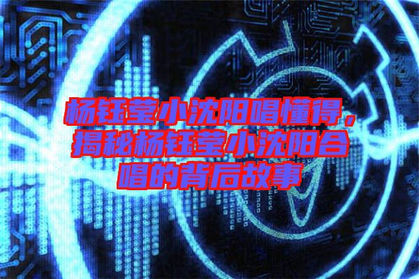 楊鈺瑩小沈陽(yáng)唱懂得,揭秘楊鈺瑩小沈陽(yáng)合唱的背后故事