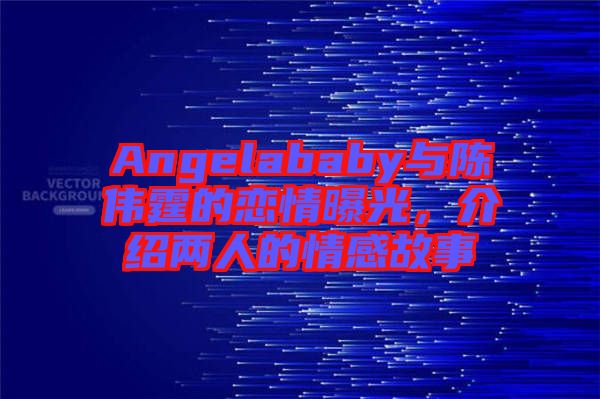 Angelababy與陳偉霆的戀情曝光，介紹兩人的情感故事