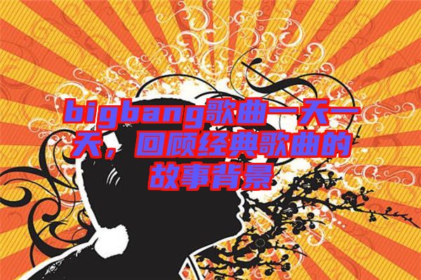 bigbang歌曲一天一天,回顧經典歌曲的故事背景