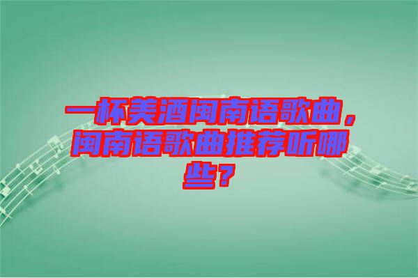 一杯美酒閩南語歌曲,閩南語歌曲推薦聽哪些?