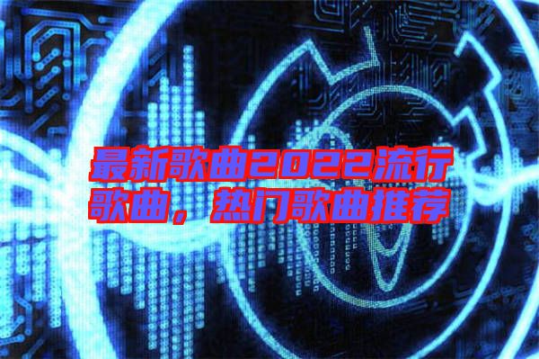最新歌曲2022流行歌曲，熱門(mén)歌曲推薦