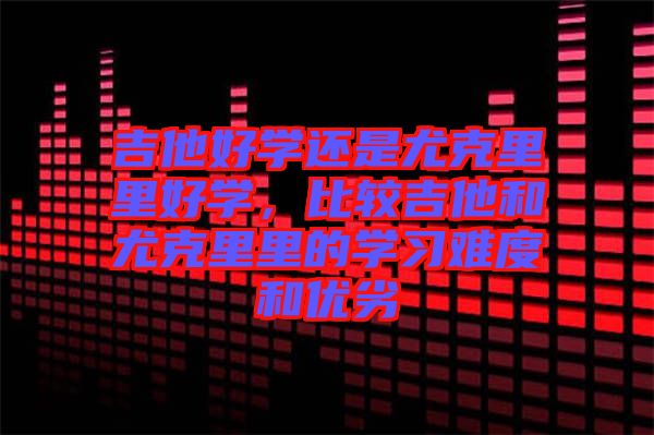 吉他好學還是尤克里里好學,比較吉他和尤克里里的學習難度和優(yōu)劣