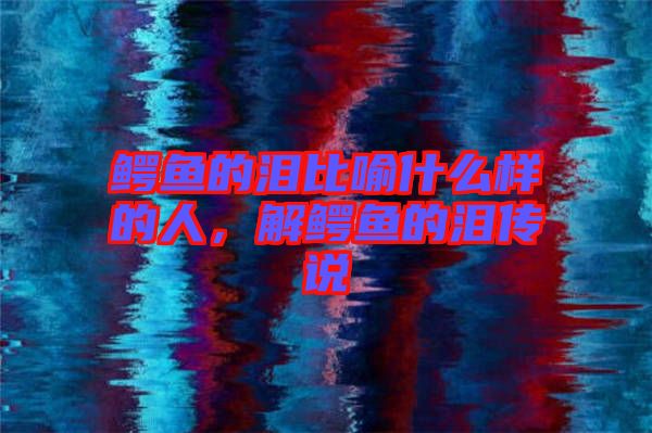 鱷魚的淚比喻什么樣的人，解鱷魚的淚傳說