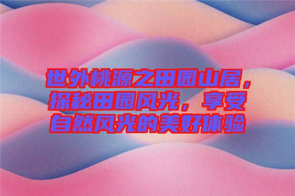 世外桃源之田園山居，探秘田園風光，享受自然風光的美好體驗