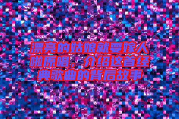 漂亮的姑娘就要嫁人啦原唱,介紹這首經(jīng)典歌曲的背后故事