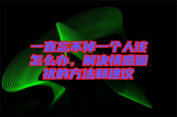 一直忘不掉一個(gè)人該怎么辦,解決情感困擾的方法和建議