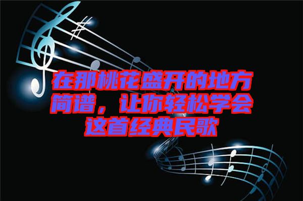 在那桃花盛開的地方簡譜,讓你輕松學(xué)會(huì)這首經(jīng)典民歌