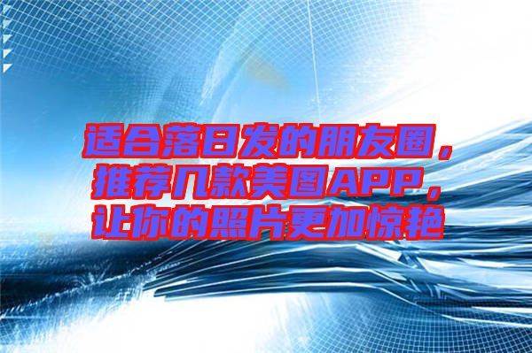 適合落日發的朋友圈，推薦幾款美圖APP，讓你的照片更加驚艷
