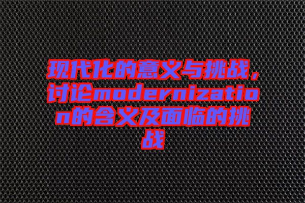 現(xiàn)代化的意義與挑戰(zhàn),討論modernization的含義及面臨的挑戰(zhàn)