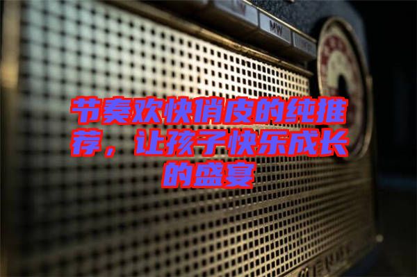 節(jié)奏歡快俏皮的純推薦,讓孩子快樂成長的盛宴