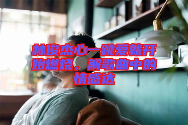林俊杰心一跳愛就開始燃燒,解歌曲中的情感達(dá)
