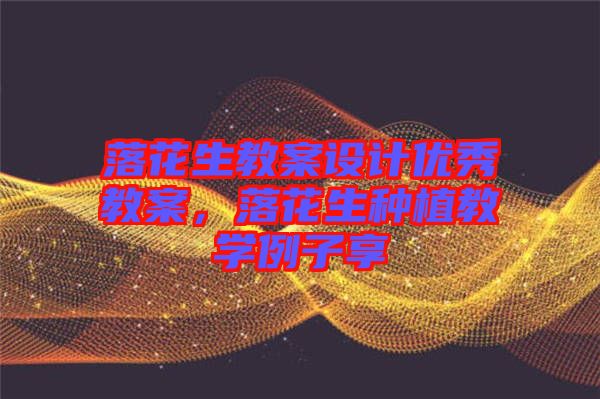 落花生教案設計優(yōu)秀教案,落花生種植教學例子享