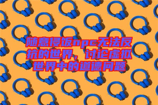 隨意侵飯npc無法反抗的世界，討論虛擬世界中的道德問題