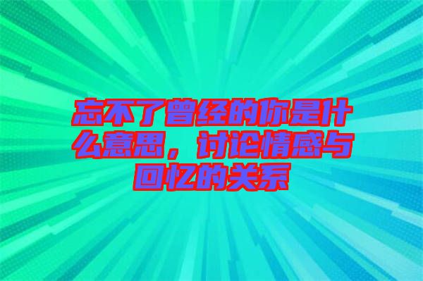 忘不了曾經的你是什么意思，討論情感與回憶的關系