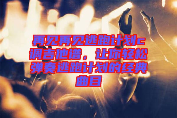 再見再見逃跑計劃c調吉他譜,讓你輕松彈奏逃跑計劃的經典曲目