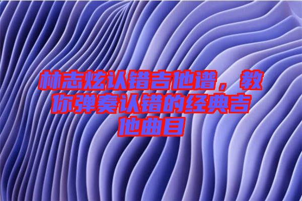 林志炫認(rèn)錯吉他譜,教你彈奏認(rèn)錯的經(jīng)典吉他曲目
