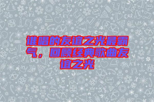 誰唱的友誼之光最霸氣,回顧經(jīng)典歌曲友誼之光