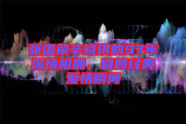 張國榮辛曉琪的97年深情相擁,回顧經典愛情瞬間