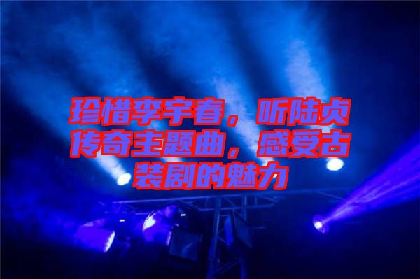珍惜李宇春，聽陸貞傳奇主題曲，感受古裝劇的魅力