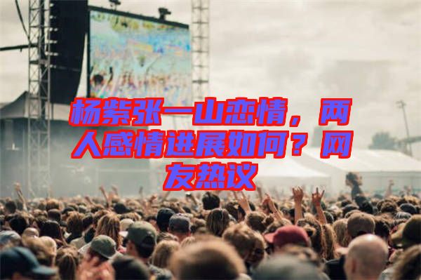 楊紫張一山戀情,兩人感情進展如何?網友熱議